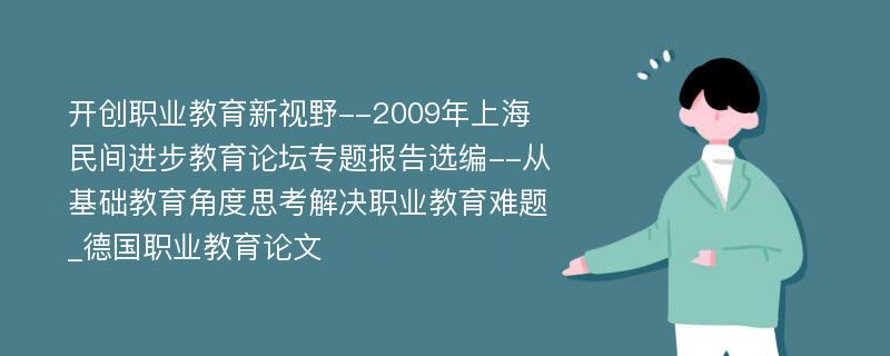 开创职业教育新视野--2009年上海民间进步教育论坛专题报告选编--从基础教育角度思考解决职业教育难题_德国职业教育论文