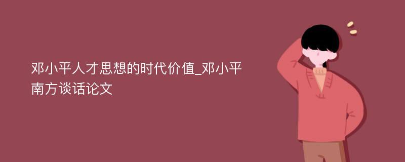 邓小平人才思想的时代价值_邓小平南方谈话论文