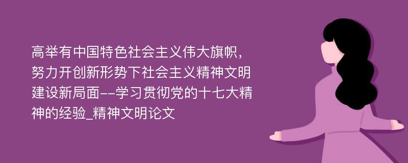 高举有中国特色社会主义伟大旗帜，努力开创新形势下社会主义精神文明建设新局面--学习贯彻党的十七大精神的经验_精神文明论文