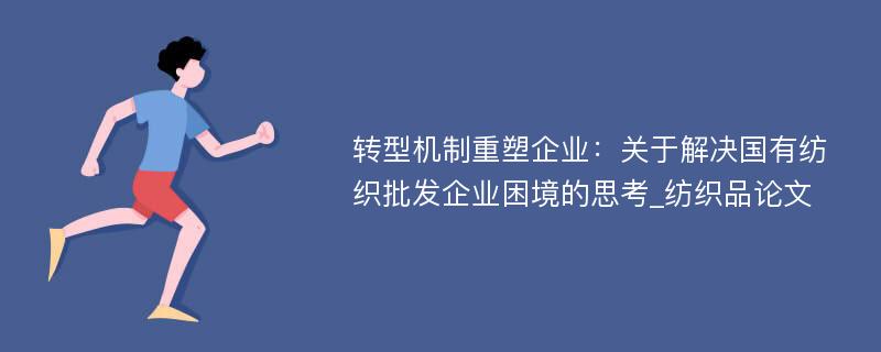 转型机制重塑企业：关于解决国有纺织批发企业困境的思考_纺织品论文