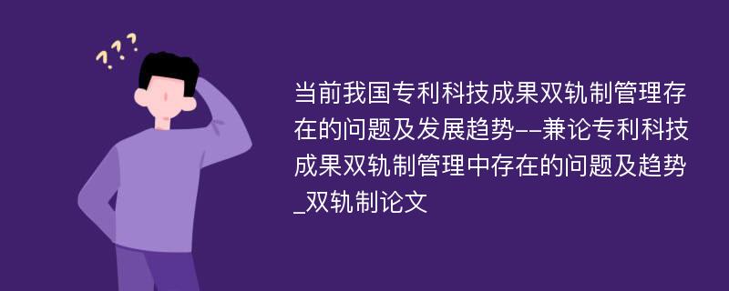 当前我国专利科技成果双轨制管理存在的问题及发展趋势--兼论专利科技成果双轨制管理中存在的问题及趋势_双轨制论文