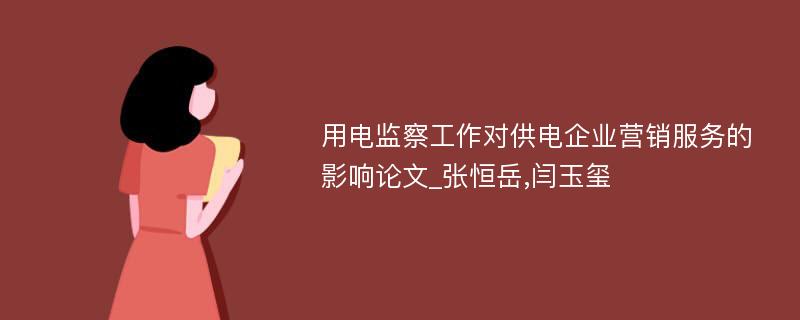 用电监察工作对供电企业营销服务的影响论文_张恒岳,闫玉玺