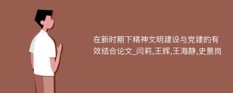 在新时期下精神文明建设与党建的有效结合论文_闫莉,王辉,王海静,史景岗