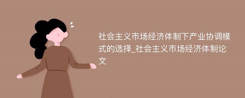 社会主义市场经济体制下产业协调模式的选择_社会主义市场经济体制论文