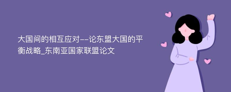 大国间的相互应对--论东盟大国的平衡战略_东南亚国家联盟论文