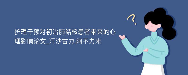 护理干预对初治肺结核患者带来的心理影响论文_汗沙古力.阿不力米