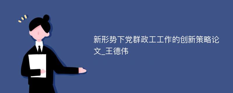 新形势下党群政工工作的创新策略论文_王德伟