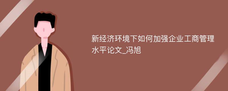 新经济环境下如何加强企业工商管理水平论文_冯旭