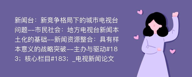 新闻台：新竞争格局下的城市电视台问题--市民社会：地方电视台新闻本土化的基础--新闻资源整合：具有样本意义的战略突破--主办与驱动#183；核心栏目#183；_电视新闻论文