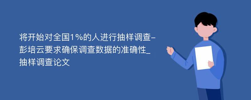 将开始对全国1%的人进行抽样调查-彭培云要求确保调查数据的准确性_抽样调查论文