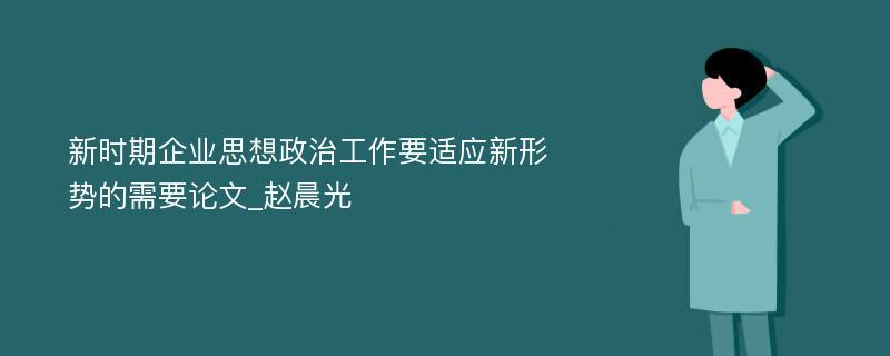 新时期企业思想政治工作要适应新形势的需要论文_赵晨光