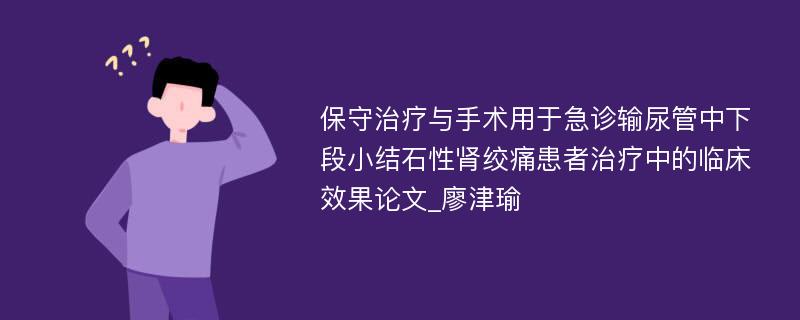 保守治疗与手术用于急诊输尿管中下段小结石性肾绞痛患者治疗中的临床效果论文_廖津瑜