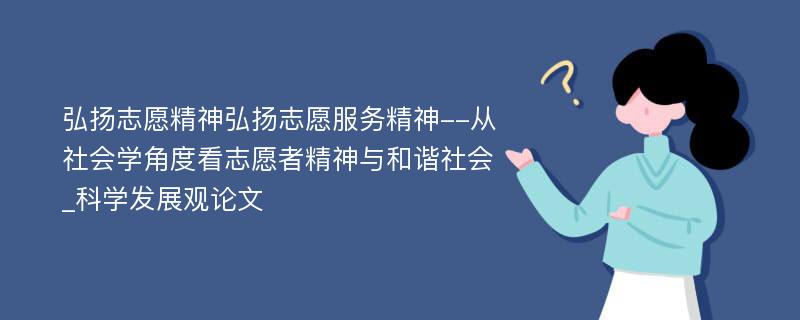 弘扬志愿精神弘扬志愿服务精神--从社会学角度看志愿者精神与和谐社会_科学发展观论文