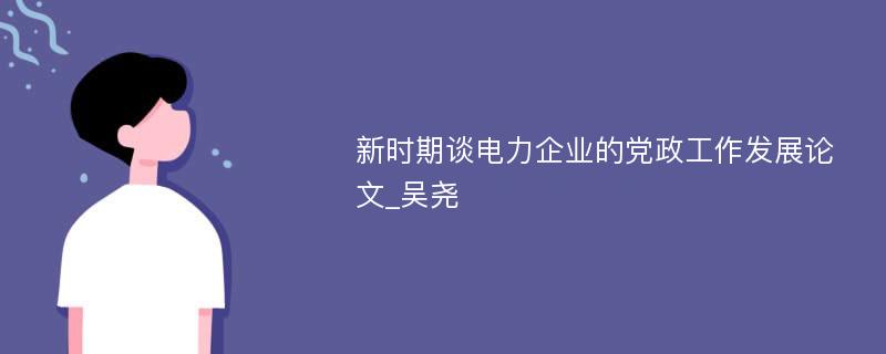 新时期谈电力企业的党政工作发展论文_吴尧