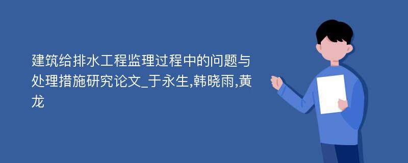 建筑给排水工程监理过程中的问题与处理措施研究论文_于永生,韩晓雨,黄龙