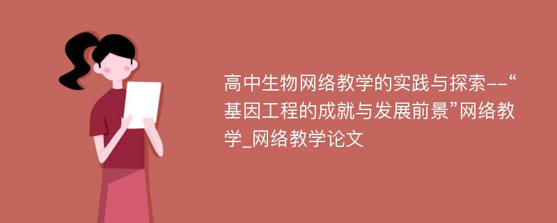 高中生物网络教学的实践与探索--“基因工程的成就与发展前景”网络教学_网络教学论文