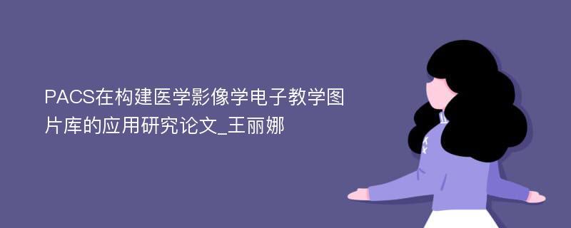 PACS在构建医学影像学电子教学图片库的应用研究论文_王丽娜 