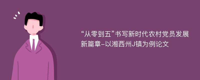 “从零到五”书写新时代农村党员发展新篇章-以湘西州J镇为例论文