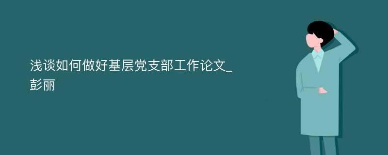 浅谈如何做好基层党支部工作论文_彭丽