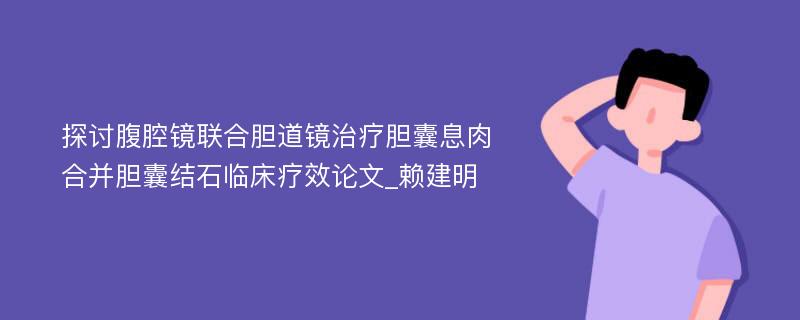 探讨腹腔镜联合胆道镜治疗胆囊息肉合并胆囊结石临床疗效论文_赖建明