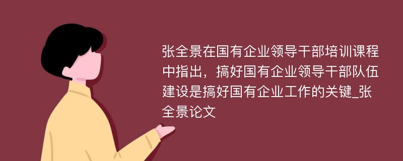 张全景在国有企业领导干部培训课程中指出，搞好国有企业领导干部队伍建设是搞好国有企业工作的关键_张全景论文