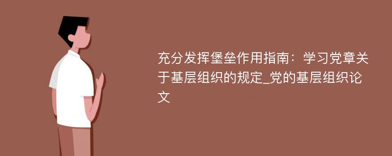 充分发挥堡垒作用指南：学习党章关于基层组织的规定_党的基层组织论文