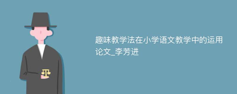 趣味教学法在小学语文教学中的运用论文_李芳进