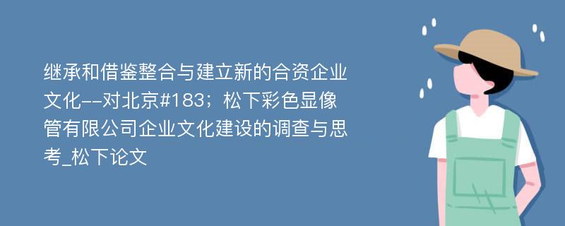 继承和借鉴整合与建立新的合资企业文化--对北京#183；松下彩色显像管有限公司企业文化建设的调查与思考_松下论文