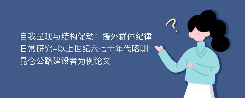 自我呈现与结构促动：援外群体纪律日常研究-以上世纪六七十年代喀喇昆仑公路建设者为例论文