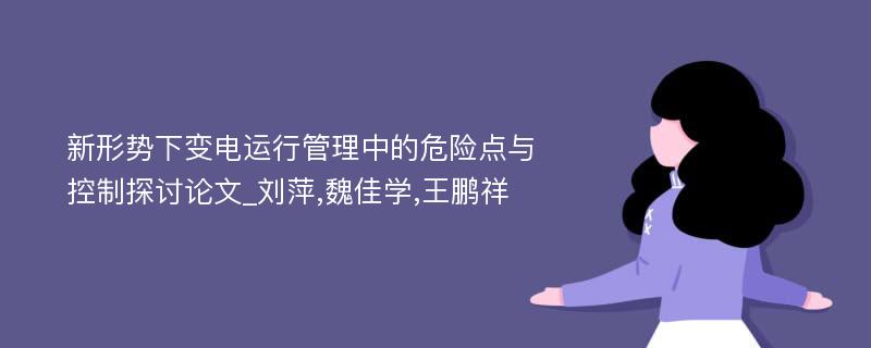 新形势下变电运行管理中的危险点与控制探讨论文_刘萍,魏佳学,王鹏祥