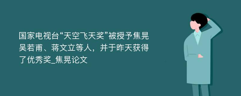 国家电视台“天空飞天奖”被授予焦晃吴若甫、蒋文立等人，并于昨天获得了优秀奖_焦晃论文