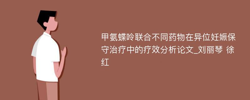 甲氨蝶呤联合不同药物在异位妊娠保守治疗中的疗效分析论文_刘丽琴 徐红