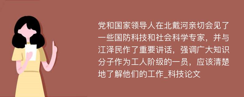 党和国家领导人在北戴河亲切会见了一些国防科技和社会科学专家，并与江泽民作了重要讲话，强调广大知识分子作为工人阶级的一员，应该清楚地了解他们的工作_科技论文