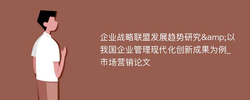 企业战略联盟发展趋势研究&以我国企业管理现代化创新成果为例_市场营销论文