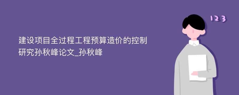 建设项目全过程工程预算造价的控制研究孙秋峰论文_孙秋峰