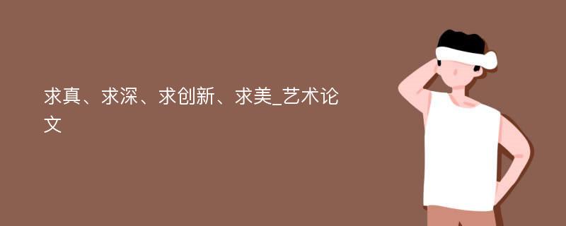 求真、求深、求创新、求美_艺术论文