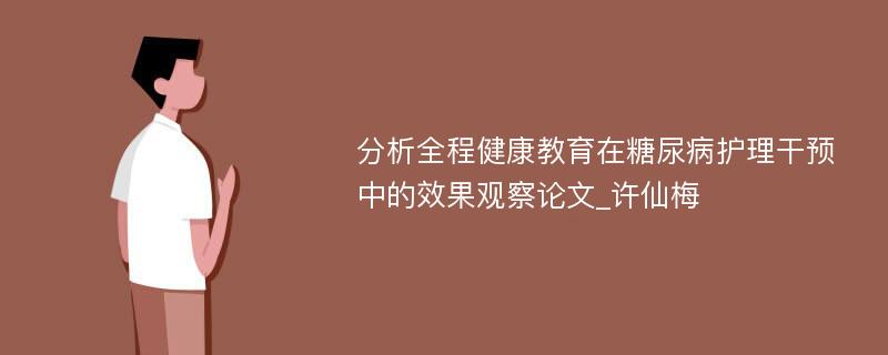 分析全程健康教育在糖尿病护理干预中的效果观察论文_许仙梅