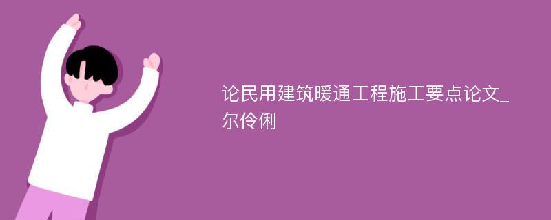 论民用建筑暖通工程施工要点论文_尔伶俐