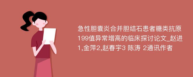 急性胆囊炎合并胆结石患者糖类抗原199值异常增高的临床探讨论文_赵进1,金萍2,赵春宇3 陈涛 2通讯作者