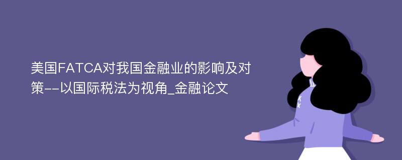 美国FATCA对我国金融业的影响及对策--以国际税法为视角_金融论文