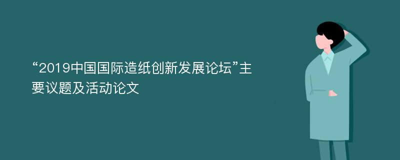 “2019中国国际造纸创新发展论坛”主要议题及活动论文