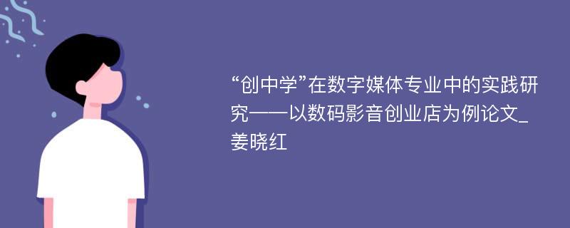 “创中学”在数字媒体专业中的实践研究——以数码影音创业店为例论文_姜晓红