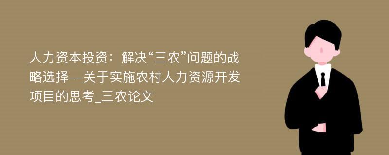 人力资本投资：解决“三农”问题的战略选择--关于实施农村人力资源开发项目的思考_三农论文