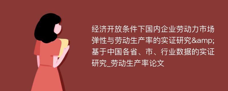 经济开放条件下国内企业劳动力市场弹性与劳动生产率的实证研究&基于中国各省、市、行业数据的实证研究_劳动生产率论文