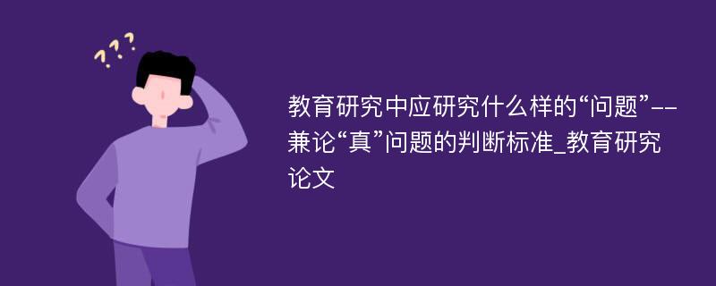 教育研究中应研究什么样的“问题”--兼论“真”问题的判断标准_教育研究论文