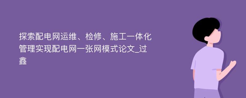 探索配电网运维、检修、施工一体化管理实现配电网一张网模式论文_过鑫