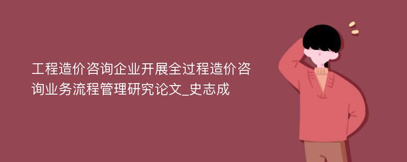 工程造价咨询企业开展全过程造价咨询业务流程管理研究论文_史志成