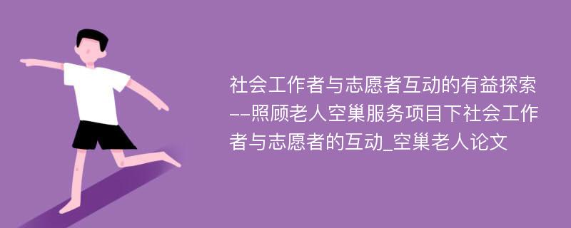 社会工作者与志愿者互动的有益探索--照顾老人空巢服务项目下社会工作者与志愿者的互动_空巢老人论文