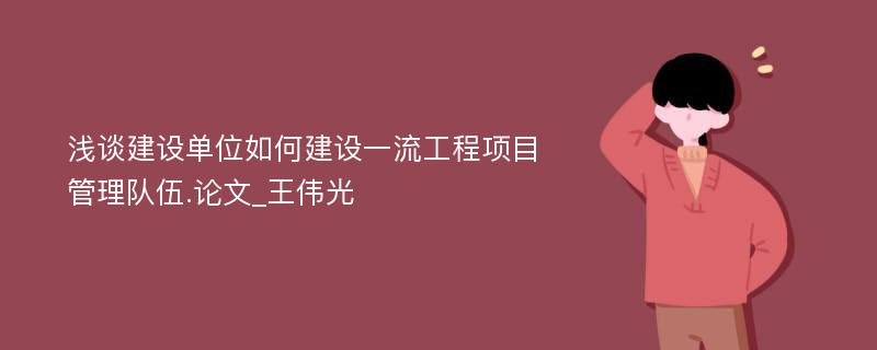 浅谈建设单位如何建设一流工程项目管理队伍.论文_王伟光 