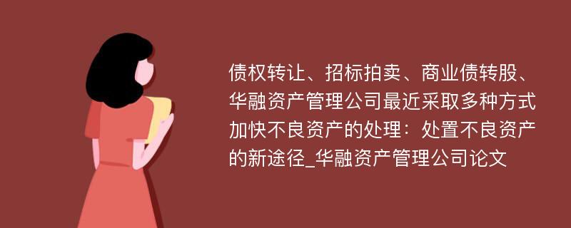 债权转让、招标拍卖、商业债转股、华融资产管理公司最近采取多种方式加快不良资产的处理：处置不良资产的新途径_华融资产管理公司论文